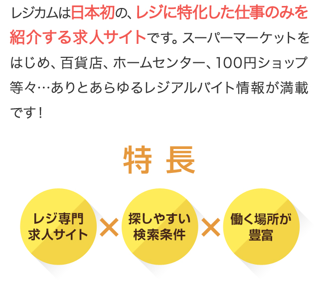 レジカムは日本初の、レジに特化した仕事のみを紹介する求人サイトです。スーパーマーケットをはじめ、百貨店、ホームセンター、100円ショップ等々…ありとあらゆるレジアルバイト情報が満載です！